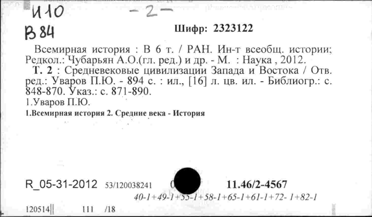 ﻿Шифр: 2323122
*144(2
ВМ
Всемирная история : В 6 т. / РАН. Ин-т всеобщ, истории; Редкол.: Чубарьян А.О.(гл. ред.) и др. - М. : Наука, 2012.
Т. 2 : Средневековые цивилизации Запада и Востока / Отв. ред.: Уваров П.Ю. - 894 с. : ил., [16] л. цв. ил. - Библиогр.: с. 848-870. Указ.: с. 871-890.
1.Уваров П.Ю.
[.Всемирная история 2. Средние века - История
Н_05-31-2012 53/120038241	11.46/2-4567
40-1 +49-1^4+58-1+65-1+61-1+72- 1 +82-1
120514||	111 /18